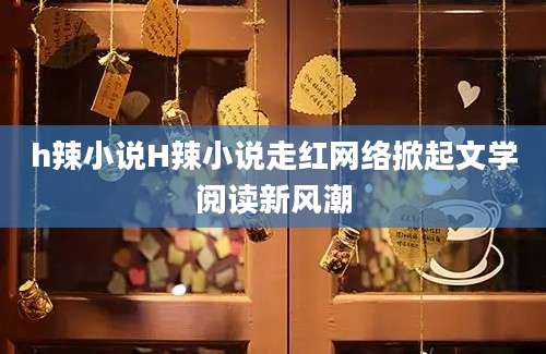 h辣小说H辣小说走红网络掀起文学阅读新风潮