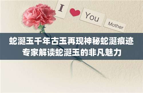 蛇涎玉千年古玉再现神秘蛇涎痕迹专家解读蛇涎玉的非凡魅力