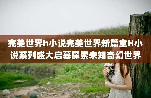 完美世界h小说完美世界新篇章H小说系列盛大启幕探索未知奇幻世界