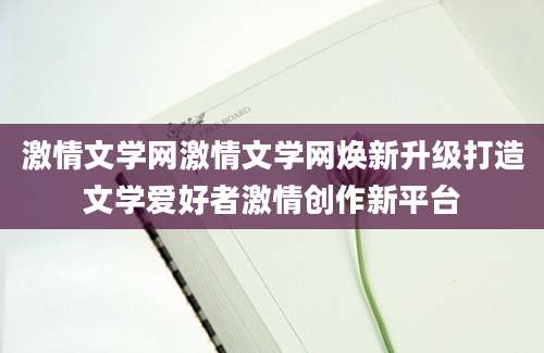 激情文学网激情文学网焕新升级打造文学爱好者激情创作新平台