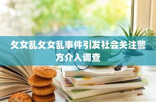 攵女乱攵女乱事件引发社会关注警方介入调查