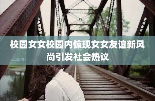 校园女女校园内惊现女女友谊新风尚引发社会热议