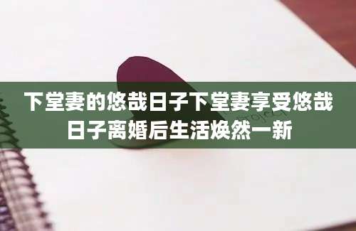下堂妻的悠哉日子下堂妻享受悠哉日子离婚后生活焕然一新