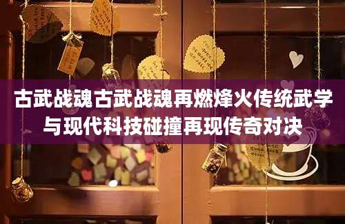 古武战魂古武战魂再燃烽火传统武学与现代科技碰撞再现传奇对决