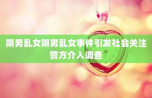 阴男乱女阴男乱女事件引发社会关注警方介入调查