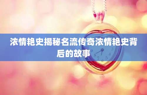 浓情艳史揭秘名流传奇浓情艳史背后的故事