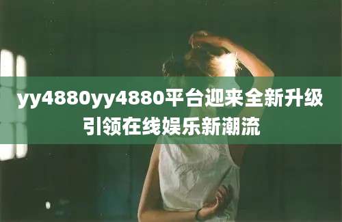 yy4880yy4880平台迎来全新升级引领在线娱乐新潮流