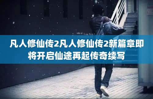 凡人修仙传2凡人修仙传2新篇章即将开启仙途再起传奇续写