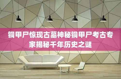 铜甲尸惊现古墓神秘铜甲尸考古专家揭秘千年历史之谜