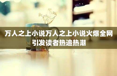 万人之上小说万人之上小说火爆全网引发读者热追热潮