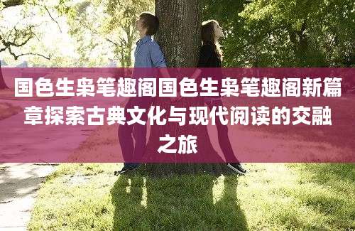 国色生枭笔趣阁国色生枭笔趣阁新篇章探索古典文化与现代阅读的交融之旅