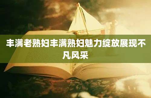 丰满老熟妇丰满熟妇魅力绽放展现不凡风采