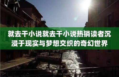 就去干小说就去干小说热销读者沉浸于现实与梦想交织的奇幻世界