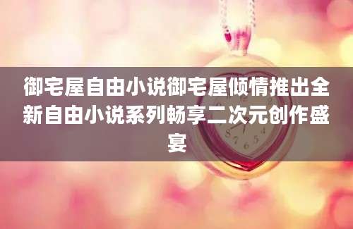 御宅屋自由小说御宅屋倾情推出全新自由小说系列畅享二次元创作盛宴