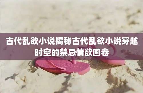 古代乱欲小说揭秘古代乱欲小说穿越时空的禁忌情欲画卷