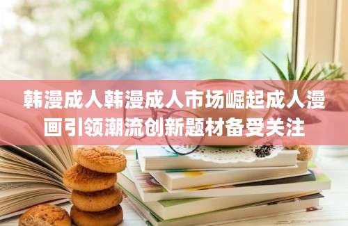 韩漫成人韩漫成人市场崛起成人漫画引领潮流创新题材备受关注