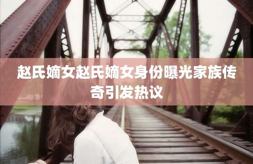赵氏嫡女赵氏嫡女身份曝光家族传奇引发热议