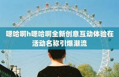 嗯哈啊h嗯哈啊全新创意互动体验在活动名称引爆潮流