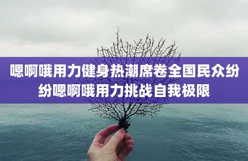 嗯啊哦用力健身热潮席卷全国民众纷纷嗯啊哦用力挑战自我极限
