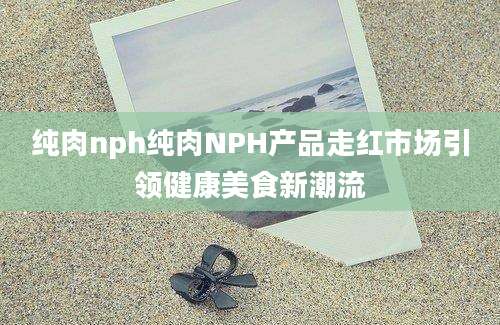 纯肉nph纯肉NPH产品走红市场引领健康美食新潮流