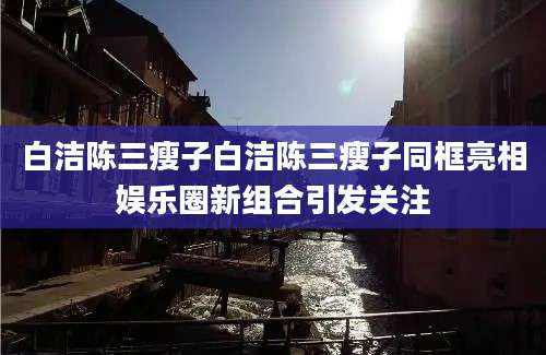 白洁陈三瘦子白洁陈三瘦子同框亮相娱乐圈新组合引发关注