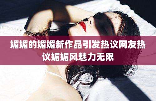 媚媚的媚媚新作品引发热议网友热议媚媚风魅力无限