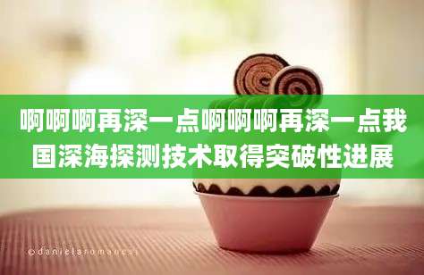啊啊啊再深一点啊啊啊再深一点我国深海探测技术取得突破性进展