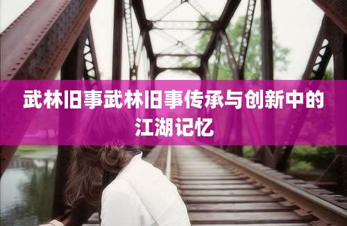 武林旧事武林旧事传承与创新中的江湖记忆