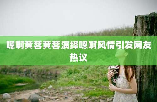 嗯啊黄蓉黄蓉演绎嗯啊风情引发网友热议