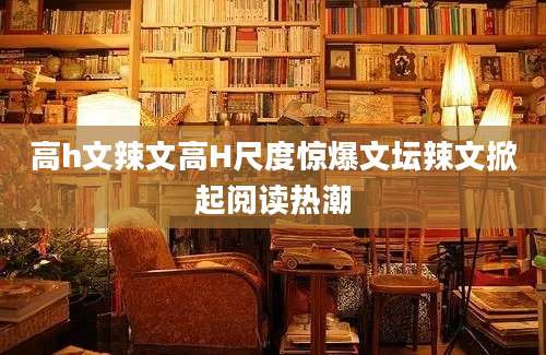 高h文辣文高H尺度惊爆文坛辣文掀起阅读热潮