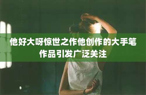 他好大呀惊世之作他创作的大手笔作品引发广泛关注