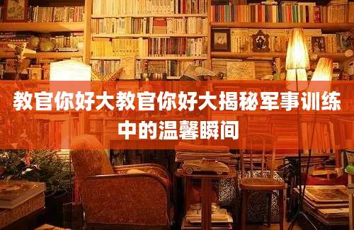 教官你好大教官你好大揭秘军事训练中的温馨瞬间