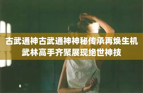 古武通神古武通神神秘传承再焕生机武林高手齐聚展现绝世神技