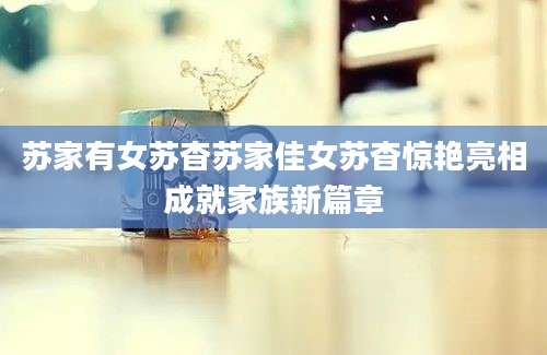 苏家有女苏杳苏家佳女苏杳惊艳亮相成就家族新篇章