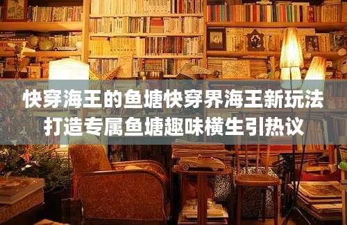 快穿海王的鱼塘快穿界海王新玩法打造专属鱼塘趣味横生引热议