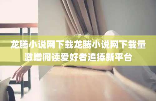 龙腾小说网下载龙腾小说网下载量激增阅读爱好者追捧新平台