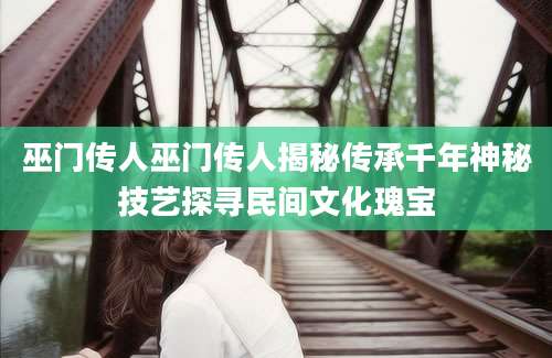 巫门传人巫门传人揭秘传承千年神秘技艺探寻民间文化瑰宝