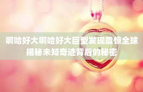 啊哈好大啊哈好大巨型发现震惊全球揭秘未知奇迹背后的秘密