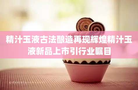 精汁玉液古法酿造再现辉煌精汁玉液新品上市引行业瞩目