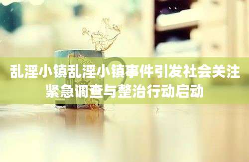 乱淫小镇乱淫小镇事件引发社会关注紧急调查与整治行动启动