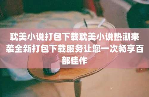 耽美小说打包下载耽美小说热潮来袭全新打包下载服务让您一次畅享百部佳作