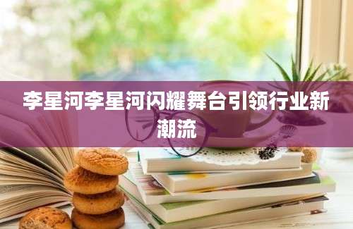 李星河李星河闪耀舞台引领行业新潮流