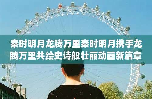 秦时明月龙腾万里秦时明月携手龙腾万里共绘史诗般壮丽动画新篇章
