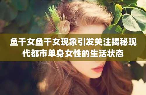 鱼干女鱼干女现象引发关注揭秘现代都市单身女性的生活状态