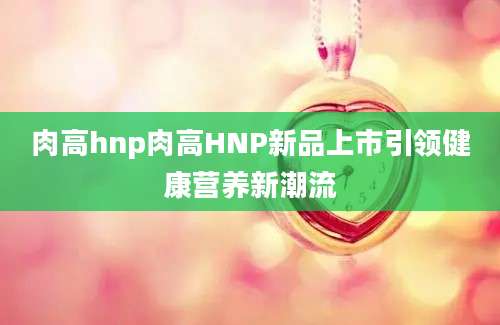 肉高hnp肉高HNP新品上市引领健康营养新潮流