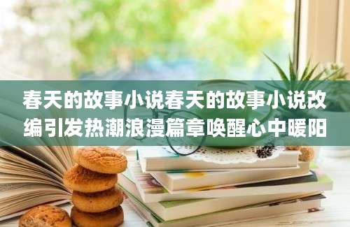 春天的故事小说春天的故事小说改编引发热潮浪漫篇章唤醒心中暖阳