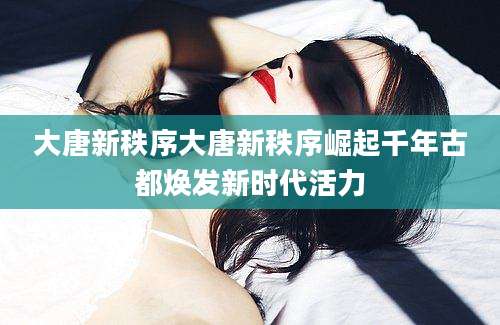 大唐新秩序大唐新秩序崛起千年古都焕发新时代活力