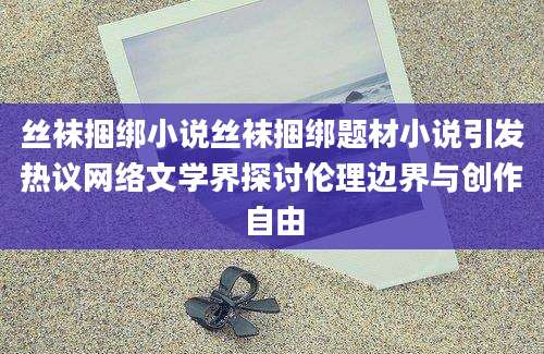 丝袜捆绑小说丝袜捆绑题材小说引发热议网络文学界探讨伦理边界与创作自由