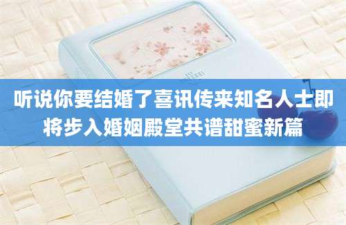 听说你要结婚了喜讯传来知名人士即将步入婚姻殿堂共谱甜蜜新篇