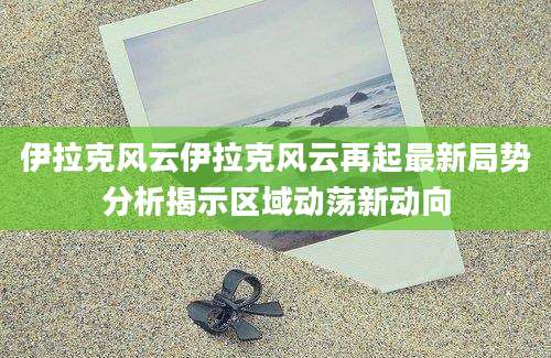 伊拉克风云伊拉克风云再起最新局势分析揭示区域动荡新动向